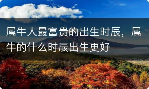属牛人最富贵的出生时辰，属牛的什么时辰出生更好