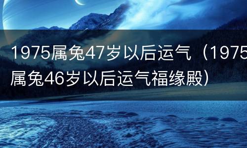 1975属兔47岁以后运气（1975属兔46岁以后运气福缘殿）