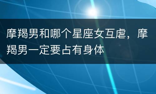 摩羯男和哪个星座女互虐，摩羯男一定要占有身体