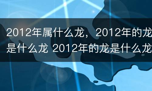 2012年属什么龙，2012年的龙是什么龙 2012年的龙是什么龙?