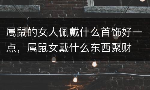 属鼠的女人佩戴什么首饰好一点，属鼠女戴什么东西聚财