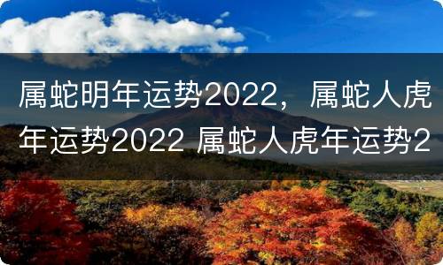 属蛇明年运势2022，属蛇人虎年运势2022 属蛇人虎年运势2021运势详解