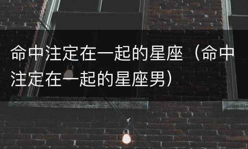 命中注定在一起的星座（命中注定在一起的星座男）