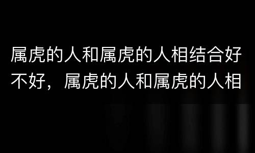 属虎的人和属虎的人相结合好不好，属虎的人和属虎的人相结合好不好