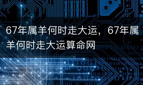 67年属羊何时走大运，67年属羊何时走大运算命网
