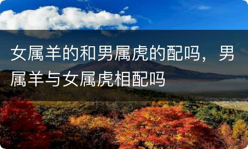女属羊的和男属虎的配吗，男属羊与女属虎相配吗