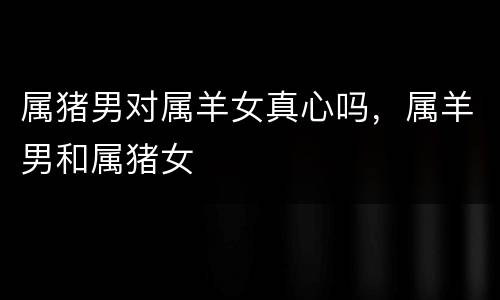 属猪男对属羊女真心吗，属羊男和属猪女