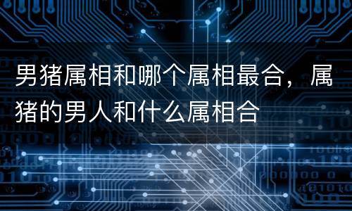 男猪属相和哪个属相最合，属猪的男人和什么属相合