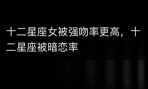 十二星座女被强吻率更高，十二星座被暗恋率