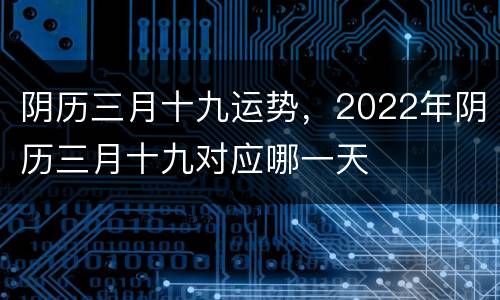 阴历三月十九运势，2022年阴历三月十九对应哪一天