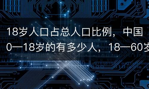 18岁人口占总人口比例，中国0—18岁的有多少人，18—60岁的有多少