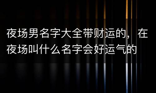 夜场男名字大全带财运的，在夜场叫什么名字会好运气的