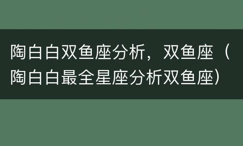 陶白白双鱼座分析，双鱼座（陶白白最全星座分析双鱼座）
