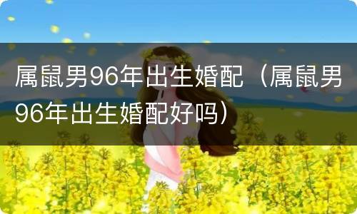 属鼠男96年出生婚配（属鼠男96年出生婚配好吗）