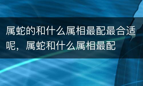 属蛇的和什么属相最配最合适呢，属蛇和什么属相最配