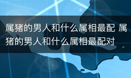 属猪的男人和什么属相最配 属猪的男人和什么属相最配对