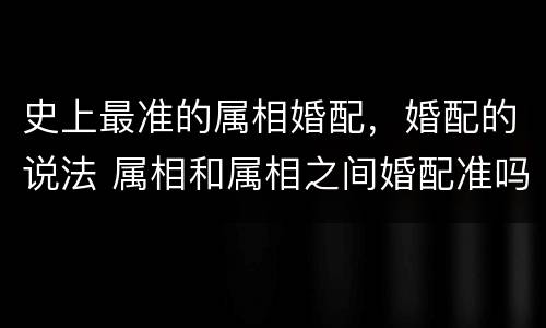 史上最准的属相婚配，婚配的说法 属相和属相之间婚配准吗