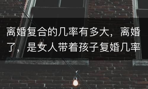 离婚复合的几率有多大，离婚了，是女人带着孩子复婚几率大？还是男方呢？