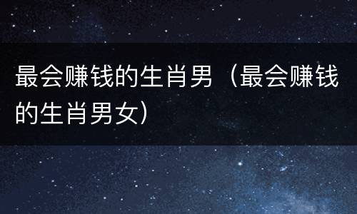 最会赚钱的生肖男（最会赚钱的生肖男女）