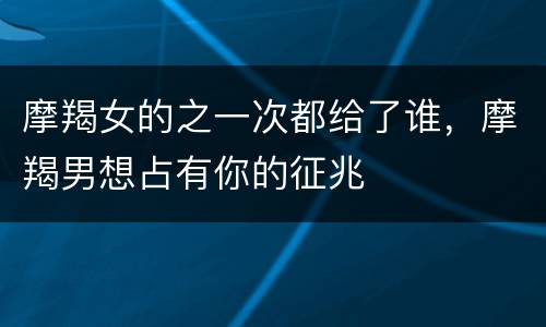 摩羯女的之一次都给了谁，摩羯男想占有你的征兆