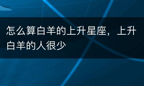 怎么算白羊的上升星座，上升白羊的人很少