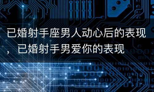 已婚射手座男人动心后的表现，已婚射手男爱你的表现