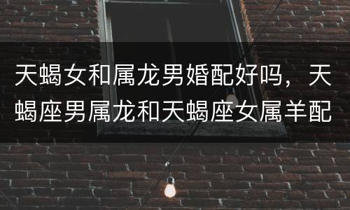 天蝎女和属龙男婚配好吗，天蝎座男属龙和天蝎座女属羊配吗？