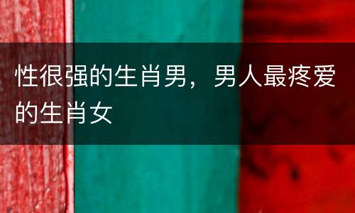 性很强的生肖男，男人最疼爱的生肖女