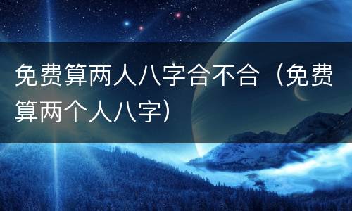 免费算两人八字合不合（免费算两个人八字）