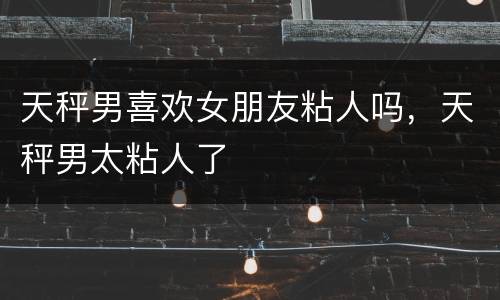 天秤男喜欢女朋友粘人吗，天秤男太粘人了