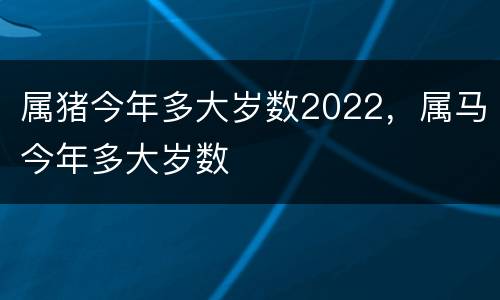 属猪今年多大岁数2022，属马今年多大岁数