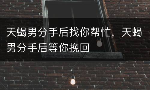 天蝎男分手后找你帮忙，天蝎男分手后等你挽回