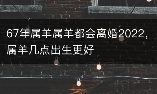 67年属羊属羊都会离婚2022，属羊几点出生更好