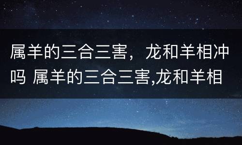 属羊的三合三害，龙和羊相冲吗 属羊的三合三害,龙和羊相冲吗好吗