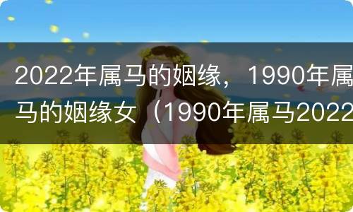 2022年属马的姻缘，1990年属马的姻缘女（1990年属马2022年运势女婚姻）