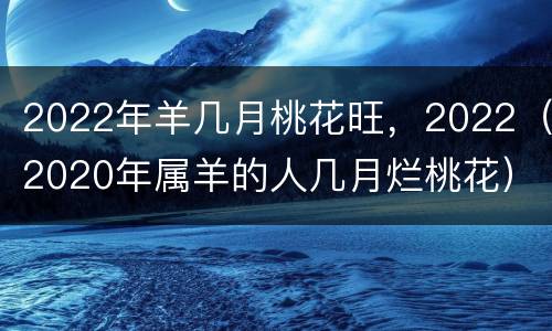 2022年羊几月桃花旺，2022（2020年属羊的人几月烂桃花）