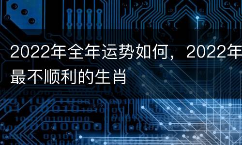 2022年全年运势如何，2022年最不顺利的生肖
