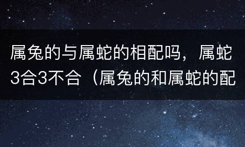 属兔的与属蛇的相配吗，属蛇3合3不合（属兔的和属蛇的配吗?）