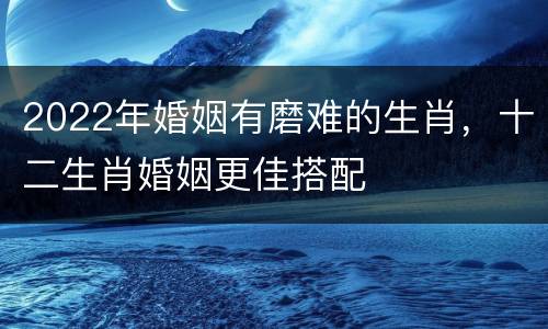 2022年婚姻有磨难的生肖，十二生肖婚姻更佳搭配