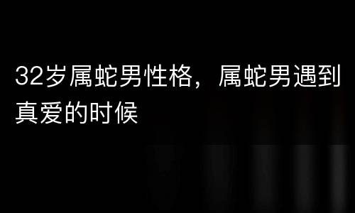 32岁属蛇男性格，属蛇男遇到真爱的时候