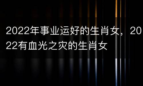 2022年事业运好的生肖女，2022有血光之灾的生肖女