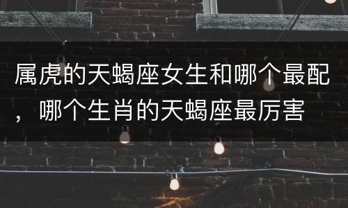 属虎的天蝎座女生和哪个最配，哪个生肖的天蝎座最厉害
