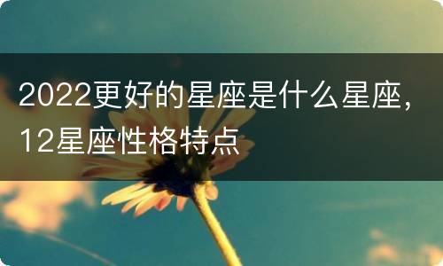 2022更好的星座是什么星座，12星座性格特点