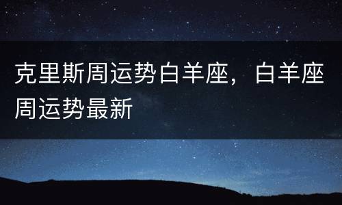 克里斯周运势白羊座，白羊座周运势最新
