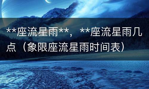 **座流星雨**，**座流星雨几点（象限座流星雨时间表）