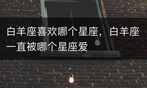 白羊座喜欢哪个星座，白羊座一直被哪个星座爱