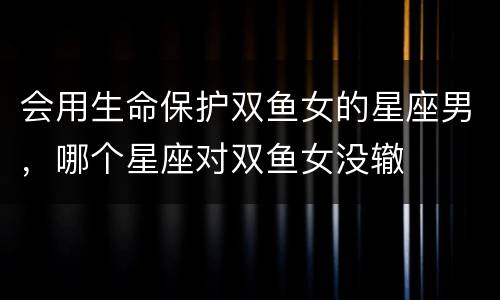 会用生命保护双鱼女的星座男，哪个星座对双鱼女没辙