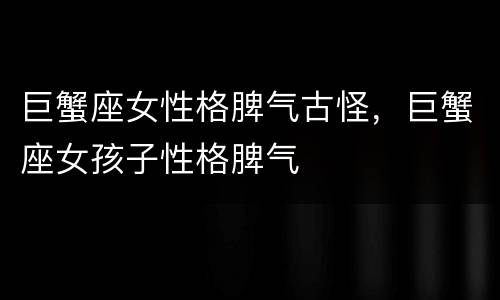 巨蟹座女性格脾气古怪，巨蟹座女孩子性格脾气