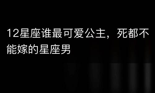 12星座谁最可爱公主，死都不能嫁的星座男