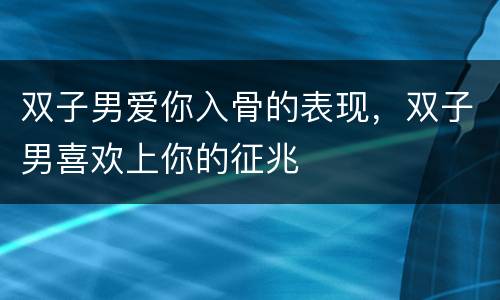 双子男爱你入骨的表现，双子男喜欢上你的征兆